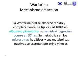 20
Warfarina
Mecanismo de acción
La Warfarina oral se absorbe rápido y
completamente, se fija casi al 100% en
albúmina plasmática, su semidesintegración
ocurre en 37 hrs. Se metaboliza en los
microsomas hepáticos y sus metabolitos
inactivos se excretan por orina y heces
 