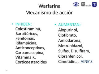 21
Warfarina
Mecanismo de acción
• INHIBEN:
Colestiramina,
Barbitúricos,
Fenitoínas,
Rifampicina,
Anticonceptivos,
Carbamacepina,
Vitamina K,
Corticoesteroides
• AUMENTAN:
Alopurinol,
Clofibrato,
Amiodarona,
Metronidazol,
Sulfas, Disulfiram,
Cloranfenicol,
Cimetidina, AINE’S
 
