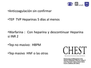 •Anticoagulación sin confirmar
•TEP TVP Heparinas 5 días al menos
•Warfarina : Con heparina y descontinuar Heparina
si INR 2
•Tep no masivo: HBPM
•Tep masivo HNF o las otras
 