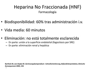 8
Heparina No Fraccionada (HNF)
Farmacología
• Biodisponibilidad: 60% tras administración i.v.
• Vida media: 60 minutos
• Eliminación: no está totalmente esclarecida
– En parte: unión a la superficie endotelial (fagocitosis por SRE)
– En parte: eliminación renal y hepática
Barthels M, von Depka M. Gerinnungskompendium : Schnellorientierung, Befundinterpretation, klinische
Konsequenzen 2003, 245
 