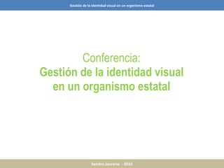 Conferencia: Gestión de la identidad visual en un organismo estatal Gestión de la identidad visual en un organismo estatal Sandro Jaurena  - 2010 