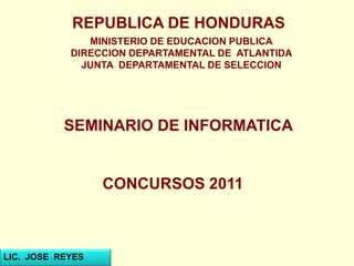 REPUBLICA DE HONDURAS
MINISTERIO DE EDUCACION PUBLICA
DIRECCION DEPARTAMENTAL DE ATLANTIDA
JUNTA DEPARTAMENTAL DE SELECCION
SEMINARIO DE INFORMATICA
CONCURSOS 2011
LIC. JOSE REYES
 