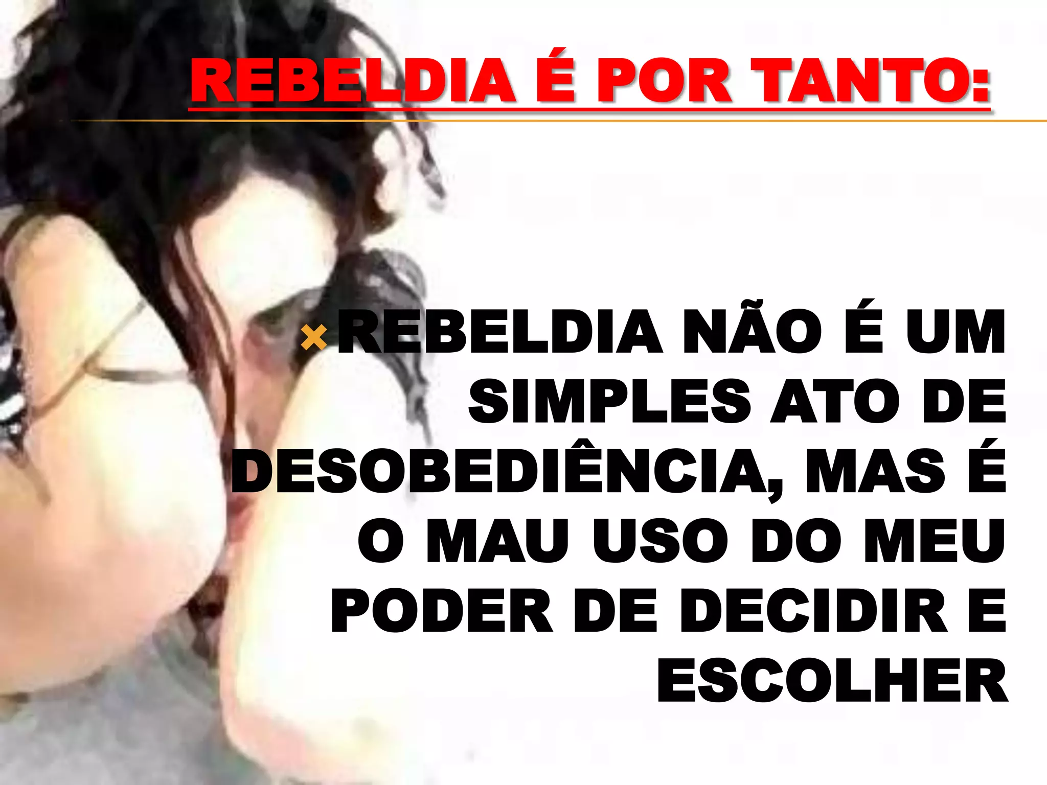 REBELDIA É POR TANTO:



   REBELDIA NÃO É UM
       SIMPLES ATO DE
 DESOBEDIÊNCIA, MAS É
    O MAU USO DO MEU
   PODER DE DECIDIR E
            ESCOLHER
 
