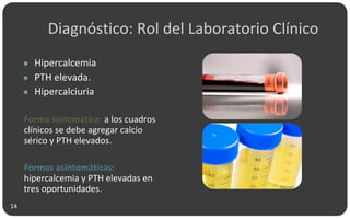 Diagnóstico: Rol del Laboratorio Clínico
● Hipercalcemia
● PTH elevada.
● Hipercalciuria
Forma sintomática: a los cuadros
clínicos se debe agregar calcio
sérico y PTH elevados.
Formas asintomáticas:
hipercalcemia y PTH elevadas en
tres oportunidades.
14
 