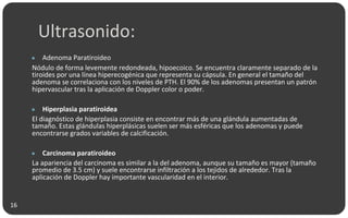 Ultrasonido:
● Adenoma Paratiroideo
Nódulo de forma levemente redondeada, hipoecoico. Se encuentra claramente separado de la
tiroides por una línea hiperecogénica que representa su cápsula. En general el tamaño del
adenoma se correlaciona con los niveles de PTH. El 90% de los adenomas presentan un patrón
hipervascular tras la aplicación de Doppler color o poder.
● Hiperplasia paratiroidea
El diagnóstico de hiperplasia consiste en encontrar más de una glándula aumentadas de
tamaño. Estas glándulas hiperplásicas suelen ser más esféricas que los adenomas y puede
encontrarse grados variables de calcificación.
● Carcinoma paratiroideo
La apariencia del carcinoma es similar a la del adenoma, aunque su tamaño es mayor (tamaño
promedio de 3.5 cm) y suele encontrarse infiltración a los tejidos de alrededor. Tras la
aplicación de Doppler hay importante vascularidad en el interior.
16
 