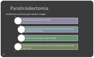 Paratiroidectomía
Condiciones mínimas para realizar cirugía:
Calcio sérico mayor de 11.5 a 12mg%.
Clearance de creatinina disminuida más del 30% para la edad, en
ausencia de otra causa.
Calcio urinario de 24hs. mayor de 400mg.
Reducción de la masa ósea en relacion a los parámetros para la edad,
sexo y raza.
22
 