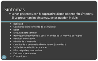 Síntomas
Muchos pacientes con hipoparatiroidismo no tendrán síntomas.
Si se presentan los síntomas, estos pueden incluir:
26
• Debilidad
• Calambres o retorcimiento de los músculos
• Dolor
• Dificultad para caminar
• Hormigueo alrededor de la boca, los dedos de las manos y de los pies
• Nerviosismo excesivo
• Pérdida de la memoria
• Cambios de la personalidad o del humor ( ansiedad )
• Visión borrosa debido a cataratas
• Uñas delgadas y quebradizas
• Piel reseca y escamosa
• Convulsiones
 