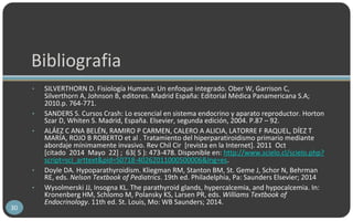 Bibliografia
• SILVERTHORN D. Fisiología Humana: Un enfoque integrado. Ober W, Garrison C,
Silverthorn A, Johnson B, editores. Madrid España: Editorial Médica Panamericana S.A;
2010.p. 764-771.
• SANDERS S. Cursos Crash: Lo escencial en sistema endocrino y aparato reproductor. Horton
Szar D, Whiten S. Madrid, España. Elsevier, segunda edición, 2004. P.87 – 92.
• ALÁEZ C ANA BELÉN, RAMIRO P CARMEN, CALERO A ALICIA, LATORRE F RAQUEL, DÍEZ T
MARÍA, ROJO B ROBERTO et al . Tratamiento del hiperparatiroidismo primario mediante
abordaje mínimamente invasivo. Rev Chil Cir [revista en la Internet]. 2011 Oct
[citado 2014 Mayo 22] ; 63( 5 ): 473-478. Disponible en: http://www.scielo.cl/scielo.php?
script=sci_arttext&pid=S0718-40262011000500006&lng=es.
• Doyle DA. Hypoparathyroidism. Kliegman RM, Stanton BM, St. Geme J, Schor N, Behrman
RE, eds. Nelson Textbook of Pediatrics. 19th ed. Philadelphia, Pa: Saunders Elsevier; 2014
• Wysolmerski JJ, Insogna KL. The parathyroid glands, hypercalcemia, and hypocalcemia. In:
Kronenberg HM, Schlomo M, Polansky KS, Larsen PR, eds. Williams Textbook of
Endocrinology. 11th ed. St. Louis, Mo: WB Saunders; 2014.
30
 