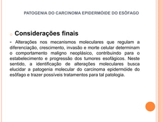 PATOGENIA DO CARCINOMA EPIDERMÓIDE DO ESÔFAGO




o   Considerações finais
- Alterações nos mecanismos moleculares que regulam a
diferenciação, crescimento, invasão e morte celular determinam
o comportamento maligno neoplásico, contribuindo para o
estabelecimento e progressão dos tumores esofágicos. Neste
sentido, a identificação de alterações moleculares busca
elucidar a patogenia molecular do carcinoma epidermóide do
esôfago e trazer possíveis tratamentos para tal patologia.
 