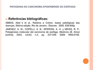 PATOGENIA DO CARCINOMA EPIDERMÓIDE DO ESÔFAGO




   Referências bibliográficas:
ABBAS, Abel k et al., Robbins e Cotran, bases patológicas das
doenças, Sétima edição. Rio de Janeiro : Elsevier, 2005. 838-848p
JIMENEZ, A. M.; COPELLI, S. B.; SPERONI, A. H. y MEISS, R. P..
Patogénesis molecular del carcinoma de esófago. Medicina (B. Aires)
[online]. 2003, vol.63, n.3, pp. 237-248. ISSN 1669-9106.
 