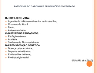 PATOGENIA DO CARCINOMA EPIDERMÓIDE DO ESÔFAGO




B- ESTILO DE VIDA:
  Ingestão de bebidas e alimentos muito quentes;
 Consumo de álcool;
 Fumo;
 Ambiente urbano;
C- DISTÚRBIOS ESOFÁGICOS:
 Esofagite crônica;
 Acalásia;
 Sindrome de Plummer-Vinson
D- PREDISPOSIÇÃO GENÉTICA:
 Doença celíaca crônica;
 Displasia ectodérmica;
 Epidermólise bolhosa;
 Predisposição racial.
                                                    (KUMAR, et al.2010)
 