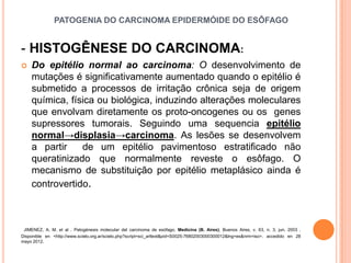 PATOGENIA DO CARCINOMA EPIDERMÓIDE DO ESÔFAGO


- HISTOGÊNESE DO CARCINOMA:
   Do epitélio normal ao carcinoma: O desenvolvimento de
    mutações é significativamente aumentado quando o epitélio é
    submetido a processos de irritação crônica seja de origem
    química, física ou biológica, induzindo alterações moleculares
    que envolvam diretamente os proto-oncogenes ou os genes
    supressores tumorais. Seguindo uma sequencia epitélio
    normal→displasia→carcinoma. As lesões se desenvolvem
    a partir    de um epitélio pavimentoso estratificado não
    queratinizado que normalmente reveste o esôfago. O
    mecanismo de substituição por epitélio metaplásico ainda é
    controvertido.



 JIMENEZ, A. M. et al . Patogénesis molecular del carcinoma de esófago. Medicina (B. Aires), Buenos Aires, v. 63, n. 3, jun. 2003 .
Disponible en <http://www.scielo.org.ar/scielo.php?script=sci_arttext&pid=S0025-76802003000300012&lng=es&nrm=iso>. accedido en 28
mayo 2012.
 