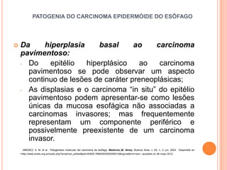 PATOGENIA DO CARCINOMA EPIDERMÓIDE DO ESÔFAGO




   Da     hiperplasia     basal     ao    carcinoma
    pavimentoso:
    - Do     epitélio  hiperplásico    ao   carcinoma
      pavimentoso se pode observar um aspecto
      continuo de lesões de caráter preneoplásicas;
    - As displasias e o carcinoma “in situ” do epitélio
      pavimentoso podem apresentar-se como lesões
      únicas da mucosa esofágica não associadas a
      carcinomas invasores; mas frequentemente
      representam um componente periférico e
      possivelmente preexistente de um carcinoma
      invasor.
     JIMENEZ, A. M. et al . Patogénesis molecular del carcinoma de esófago. Medicina (B. Aires), Buenos Aires, v. 63, n. 3, jun. 2003 . Disponible en
    <http://www.scielo.org.ar/scielo.php?script=sci_arttext&pid=S0025-76802003000300012&lng=es&nrm=iso>. accedido en 28 mayo 2012.
 