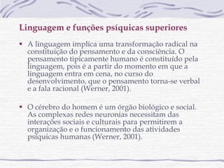 Linguagem e funções psíquicas superiores  A linguagem implica uma transformação radical na constituição do pensamento e da consciência. O pensamento tipicamente humano é constituído pela linguagem, pois é a partir do momento em que a linguagem entra em cena, no curso do desenvolvimento, que o pensamento torna-se verbal e a fala racional (Werner, 2001). O cérebro do homem é um órgão biológico e social. As complexas redes neuronias necessitam das interações sociais e culturais para permitirem a organização e o funcionamento das atividades psíquicas humanas   (Werner, 2001). 