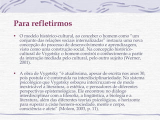 Para refletirmos O modelo histórico-cultural, ao conceber o homem como “um conjunto das relações sociais internalizadas” instaura uma nova concepção do processo de desenvolvimento e aprendizagem, visto como uma construção social. Na concepção histórico-cultural de Vygotsky o homem constrói o conhecimento a partir da interação mediada pelo cultural, pelo outro sujeito (Werner, 2001). A obra de Vygotsky “é atualíssima, apesar de escrita nos anos 30, pois postula e é construída na interdisciplinariedade. No sistema psicológico que Vygotsky esboçou intercruzam-se de modo inextricável a literatura, a estética, e pensadores de diferentes perspectivas epistemológicas. Ele encontrou no diálogo interdisciplinar com a filosofia, a lingüística, a biologia e a literatura, além das diferentes teorias psicológicas, o horizonte para superar a cisão homem-sociedade, mente e corpo, consciência e afeto” (Molom, 2003, p. 11).  