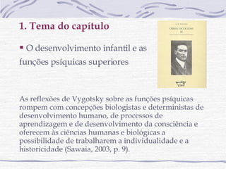 1. Tema do capítulo O desenvolvimento infantil e as  funções psíquicas superiores   As reflexões de Vygotsky sobre as funções psíquicas  rompem com concepções biologistas e deterministas de desenvolvimento humano, de processos de aprendizagem e de desenvolvimento da consciência e oferecem às ciências humanas e biológicas a possibilidade de trabalharem a individualidade e a historicidade (Sawaia, 2003, p. 9). 