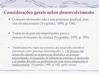 Considerações gerais sobre desenvolvimento   O desenvolvimento não é um processo gradual, mas sim revolucionário (Vygotsky, 1995, p. 156).  Todas as etapas são importantes para o desenvolvimento da criança (Vygotsky, 1995, p. 155).  “ Habitualmente, todos los procesos del desarrollo infantil se presentam como procesos estereotipados. [...]  El proceso del desarrollo infantil no se parece en absoluto a un proceso estereotipado, al resguardo de influencias externas; el desarrollo y el cambio del niño, se producem em uma activa adaptación al medio exterior ” (Vygotsky, 1995, p. 142) (grifo nosso). 
