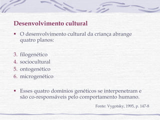 Desenvolvimento cultural O desenvolvimento cultural da criança abrange quatro planos:  filogenético sociocultural ontogenético microgenético Esses quatro domínios genéticos se interpenetram e são co-responsáveis pelo comportamento humano.  Fonte: Vygotsky, 1995, p. 147-8 