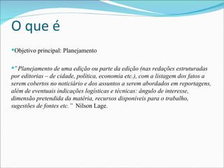O que é Objetivo principal: Planejamento “ Planejamento de uma edição ou parte da edição (nas redações estruturadas por editorias – de cidade, política, economia etc.), com a listagem dos fatos a serem cobertos no noticiário e dos assuntos a serem abordados em reportagens, além de eventuais indicações logísticas e técnicas: ângulo de interesse, dimensão pretendida da matéria, recursos disponíveis para o trabalho, sugestões de fontes etc.”   Nilson Lage. 