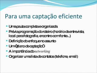Para uma captação eficiente Uma pauta completa e organizada Prévia programação do roteiro (horário da entrevista, local para fotografia, encontro com fonte...) Definição do enfoque no assunto Um “plano de captação” A importância do  networking Organizar uma lista de contatos (telefone, email) 