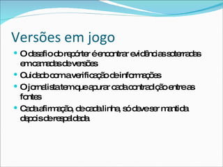 Versões em jogo O desafio do repórter é encontrar evidências soterradas em camadas de versões Cuidado com a verificação de informações O jornalista tem que apurar cada contradição entre as fontes Cada afirmação, de cada linha, só deve ser mantida depois de respaldada 