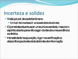 Incerteza e solidez Visão plural de cada fenômeno O nível de incerteza X a necessidade de solidez; O jornalista deve buscar uma única verdade, mas com espírito aberto para não cegar diante de uma evidência contrária. Honestidade na apuração, rigor na verificação e desconfiança diante de toda fonte de informação  