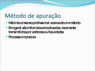 Método de apuração Não há consenso profissional acerca de um método Em geral são informais e localizados, raramente transmitidos por editores ou faculdades Processo impreciso 