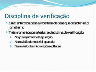 Disciplina de verificação Criar antídotos para a incerteza de base que caracteriza o jornalismo Três momentos para testar a disciplina de verificação: No planejamento da apuração Na revisão do material apurado Na revisão das informações editadas 