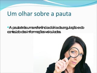 Um olhar sobre a pauta A pauta trás uma referência diária da angulação e do conteúdo das informações veiculadas. 