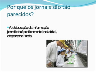 Por que os jornais são tão parecidos? A elaboração da informação jornalista é praticamente industrial, despersonalizada. 