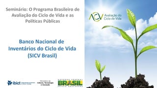 Slide	1 de	35
Banco	Nacional	de	
Inventários	do	Ciclo	de	Vida
(SICV	Brasil)
Seminário:	O	Programa	Brasileiro	de	
Avaliação	do	Ciclo	de	Vida	e	as	
Políticas	Públicas	
 