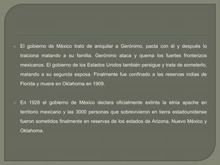 El gobierno de México trató de aniquilar a Gerónimo, pacta con él y después lo traiciona matando a su familia. Gerónimo ataca y quema los fuertes fronterizos mexicanos. El gobierno de los Estados Unidos también persigue y trata de someterlo, matando a su segunda esposa. Finalmente fue confinado a las reservas indias de Florida y muere en Oklahoma en 1909.En 1928 el gobierno de México declara oficialmente extinta la etnia apache en territorio mexicano y las 3000 personas que sobrevivieron en tierra estadounidense fueron sometidos finalmente en reservas de los estados de Arizona, Nuevo México y Oklahoma.
