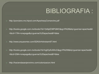 BIBLIOGRAFIA :http://ponciano.mx.tripod.com/ApachesyComanche.pdfhttp://books.google.com.mx/books?id=7pNjdZ38PQMC&pg=PA26&dq=guerras+apaches&lr=&cd=17#v=onepage&q=guerras%20apaches&f=falsehttp://www.arqueomex.com/S2N3nHohokam97.htmlhttp://books.google.com.mx/books?id=hgIOyl0J9XcC&pg=PA209&dq=guerras+apaches&lr=&cd=20#v=onepage&q=guerras%20apaches&f=falsehttp://haciendasanjeronimo.com/colonizacion.html