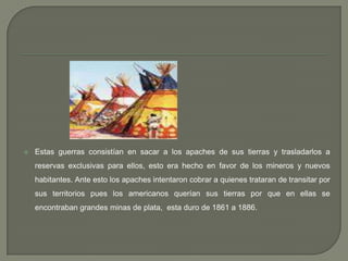 Estas guerras consistían en sacar a los apaches de sus tierras y trasladarlos a reservas exclusivas para ellos, esto era hecho en favor de los mineros y nuevos habitantes. Ante esto los apaches intentaron cobrar a quienes trataran de transitar por sus territorios pues los americanos querían sus tierras por que en ellas se encontraban grandes minas de plata,  esta duro de 1861 a 1886. 