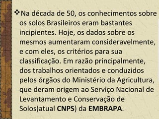 Na década de 50, os conhecimentos sobre
os solos Brasileiros eram bastantes
incipientes. Hoje, os dados sobre os
mesmos aumentaram consideravelmente,
e com eles, os critérios para sua
classificação. Em razão principalmente,
dos trabalhos orientados e conduzidos
pelos órgãos do Ministério da Agricultura,
que deram origem ao Serviço Nacional de
Levantamento e Conservação de
Solos(atual CNPS) da EMBRAPA.
 