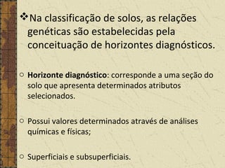 Na classificação de solos, as relações
genéticas são estabelecidas pela
conceituação de horizontes diagnósticos.
o Horizonte diagnóstico: corresponde a uma seção do
solo que apresenta determinados atributos
selecionados.
o Possui valores determinados através de análises
químicas e físicas;
o Superficiais e subsuperficiais.
 