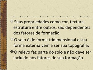 Suas propriedades como cor, textura,
estrutura entre outros, são dependentes
dos fatores de formação.
O solo é de forma tridimensional e sua
forma externa vem a ser sua topografia;
O relevo faz parte do solo e não deve ser
incluído nos fatores de sua formação.
 