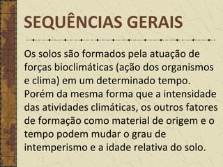 Os solos são formados pela atuação de
forças bioclimáticas (ação dos organismos
e clima) em um determinado tempo.
Porém da mesma forma que a intensidade
das atividades climáticas, os outros fatores
de formação como material de origem e o
tempo podem mudar o grau de
intemperismo e a idade relativa do solo.
SEQUÊNCIAS GERAIS
 