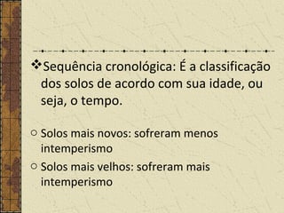 Sequência cronológica: É a classificação
dos solos de acordo com sua idade, ou
seja, o tempo.
o Solos mais novos: sofreram menos
intemperismo
o Solos mais velhos: sofreram mais
intemperismo
 