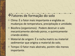 Fatores de formação do solo
o Clima: É o fator mais importante e engloba as
mudanças de temperatura, precipitação e umidade;
o Biosfera (organismos): Podem destruir o solo
mecanicamente abrindo poros, e quimicamente
criando ácidos;
o Material de origem: É a rocha matriz ou material
sedimentar que origina o material do solo.
o Tempo: O fator mais abstrato, porém não menos
importante.
 