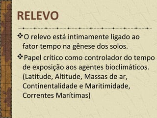O relevo está intimamente ligado ao
fator tempo na gênese dos solos.
Papel crítico como controlador do tempo
de exposição aos agentes bioclimáticos.
(Latitude, Altitude, Massas de ar,
Continentalidade e Maritimidade,
Correntes Marítimas)
RELEVO
 