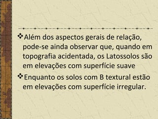 Além dos aspectos gerais de relação,
pode-se ainda observar que, quando em
topografia acidentada, os Latossolos são
em elevações com superfície suave
Enquanto os solos com B textural estão
em elevações com superfície irregular.
 