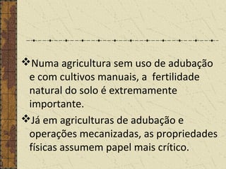 Numa agricultura sem uso de adubação
e com cultivos manuais, a fertilidade
natural do solo é extremamente
importante.
Já em agriculturas de adubação e
operações mecanizadas, as propriedades
físicas assumem papel mais crítico.
 