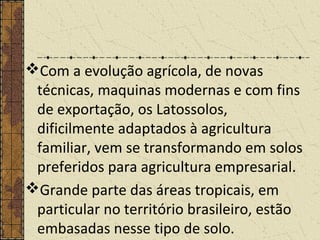 Com a evolução agrícola, de novas
técnicas, maquinas modernas e com fins
de exportação, os Latossolos,
dificilmente adaptados à agricultura
familiar, vem se transformando em solos
preferidos para agricultura empresarial.
Grande parte das áreas tropicais, em
particular no território brasileiro, estão
embasadas nesse tipo de solo.
 