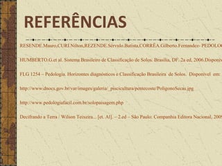 RESENDE.Mauro,CURI.Nilton,REZENDE.Sérvulo.Batista,CORRÊA.Gilberto.Fernandez- PEDOLOG
HUMBERTO.G.et al. Sistema Brasileiro de Classificação de Solos. Brasília, DF. 2a ed, 2006.Disponív
FLG 1254 – Pedologia. Horizontes diagnósticos e Classificação Brasileira de Solos. Disponível em: h
http://www.dnocs.gov.br/var/images/galeria/_piscicultura/pentecoste/PoligonoSecas.jpg
http://www.pedologiafacil.com.br/solopaisagem.php
Decifrando a Terra / Wilson Teixeira... [et. Al]. – 2.ed – São Paulo: Companhia Editora Nacional, 2009
REFERÊNCIAS
 