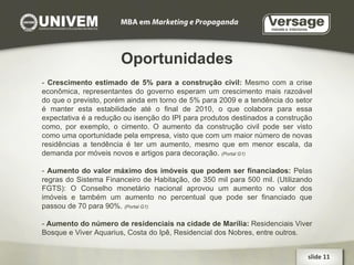 Oportunidades -  Crescimento estimado de 5% para a construção civil:  Mesmo com a crise econômica, representantes do governo esperam um crescimento mais razoável do que o previsto, porém ainda em torno de 5% para 2009 e a tendência do setor é manter esta estabilidade até o final de 2010, o que colabora para essa expectativa é a redução ou isenção do IPI para produtos destinados a construção como, por exemplo, o cimento. O aumento da construção civil pode ser visto como uma oportunidade pela empresa, visto que com um maior número de novas residências a tendência é ter um aumento, mesmo que em menor escala, da demanda por móveis novos e artigos para decoração.  (Portal G1)‏ -  Aumento do valor máximo dos imóveis que podem ser financiados:  Pelas regras do Sistema Financeiro de Habitação, de 350 mil para 500 mil. (Utilizando FGTS): O Conselho monetário nacional aprovou um aumento no valor dos imóveis e também um aumento no percentual que pode ser financiado que passou de 70 para 90%.  (Portal G1)‏ -  Aumento do número de residenciais na cidade de Marília:  Residenciais Viver Bosque e Viver Aquarius, Costa do Ipê, Residencial dos Nobres, entre outros. slide 11  