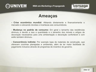 Ameaças - Crise econômica mundial:  Afetando diretamente e financeiramente o mercado e colocando dúvidas e incertezas aos consumidores. -  Mudança no padrão de consumo:   Em geral o tamanho das residências diminuiu e devido a isso a quantidade e o tamanho dos móveis e artigos de decoração necessários para uma ambientação e decoração confortável e com estilo também diminuiu. -  Concorrência indireta:   Por exemplo lojas de materiais de construção, que oferecem cozinhas planejadas e ambientes, além de ter maior facilidade de pagamento inclusive através de programas de incentivo do governo. slide 12  