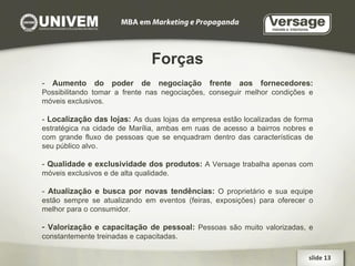 Forças -  Aumento do poder de negociação frente aos fornecedores:   Possibilitando tomar a frente nas negociações, conseguir melhor condições e móveis exclusivos. -  Localização das lojas:   As duas lojas da empresa estão localizadas de forma estratégica na cidade de Marília, ambas em ruas de acesso a bairros nobres e com grande fluxo de pessoas que se enquadram dentro das características de seu público alvo. -  Qualidade e exclusividade dos produtos:   A Versage trabalha apenas com móveis exclusivos e de alta qualidade. -  Atualização e busca por novas tendências:   O proprietário e sua equipe estão sempre se atualizando em eventos (feiras, exposições) para oferecer o melhor para o consumidor. Valorização e capacitação de pessoal:  Pessoas são muito valorizadas, e constantemente treinadas e capacitadas. slide 13  