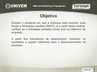Objetivo Estudar o ambiente em que a empresa está inserida, suas forças e limitações (análise SWOT), e a partir desta análise, verificar se a estratégia adotada condiz com os objetivos da empresa. A partir dos indicadores de desempenho, monitorar os resultados e sugerir melhorias para o desenvolvimento da empresa. slide 03  