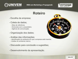 Roteiro slide 04  - Escolha da empresa; - Coleta de dados; - Sites de referência; - Entrevista com o proprietário; - Agência de comunicação. - Organização dos dados; - Análise das informações; - Identificação do ambiente em que a empresa está inserida; - Análise do ambiente interno; Discussão para conclusão e sugestões; - Desenvolvimento da apresentação. 